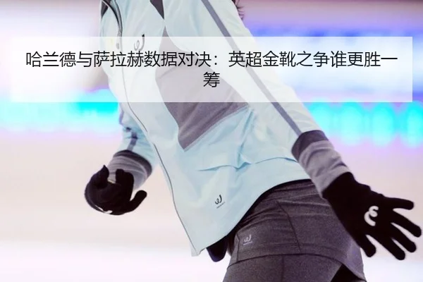 哈兰德与萨拉赫数据对决：英超金靴之争谁更胜一筹