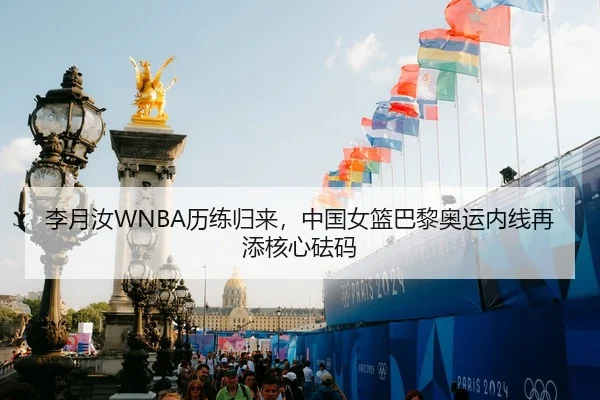 李月汝WNBA历练归来，中国女篮巴黎奥运内线再添核心砝码