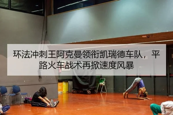 环法冲刺王阿克曼领衔凯瑞德车队，平路火车战术再掀速度风暴