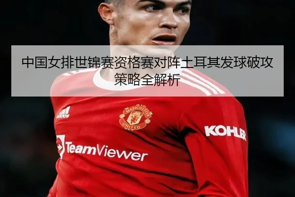 中国女排世锦赛资格赛对阵土耳其发球破攻策略全解析