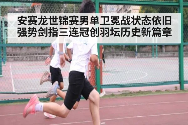 安赛龙世锦赛男单卫冕战状态依旧强势剑指三连冠创羽坛历史新篇章